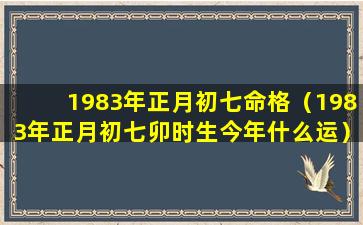 1983年正月初七命格（1983年正月初七卯时生今年什么运）