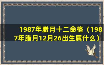 1987年腊月十二命格（1987年腊月12月26出生属什么）