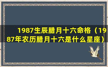 1987生辰腊月十六命格（1987年农历腊月十六是什么星座）
