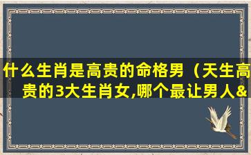 什么生肖是高贵的命格男（天生高贵的3大生肖女,哪个最让男人“放不下”）