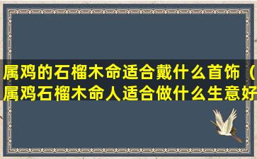 属鸡的石榴木命适合戴什么首饰（属鸡石榴木命人适合做什么生意好）